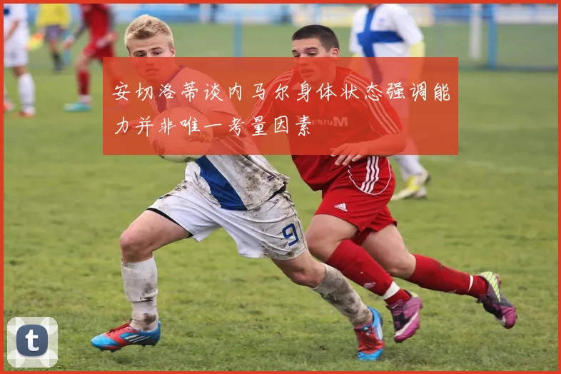 安切洛蒂谈内马尔身体状态强调能力并非唯一考量因素