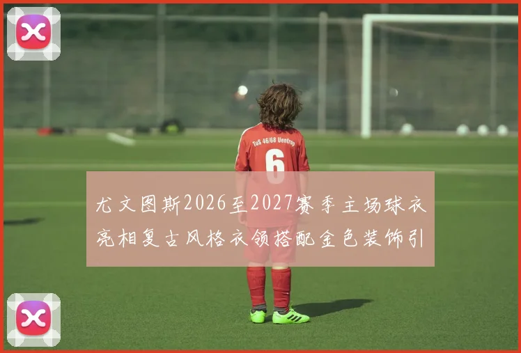 尤文图斯2026至2027赛季主场球衣亮相复古风格衣领搭配金色装饰引关注