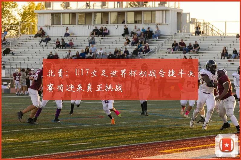 北青：U17女足世界杯初战告捷半决赛将迎来真正挑战