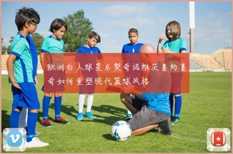 欧洲白人球星东契奇诺维茨基约基奇如何重塑现代篮球风格