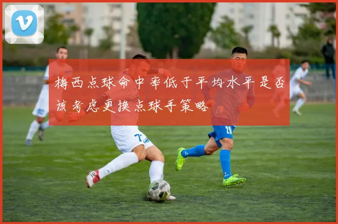 梅西点球命中率低于平均水平是否该考虑更换点球手策略