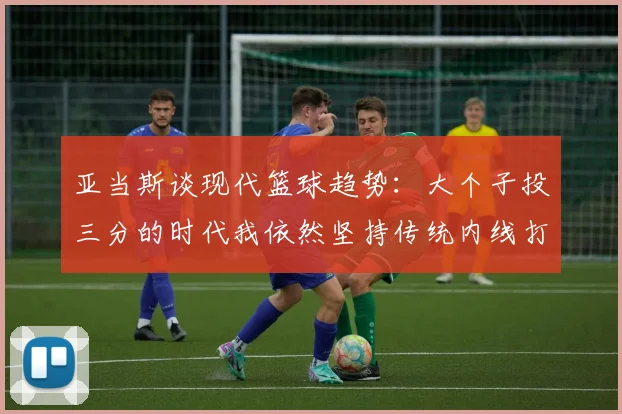 亚当斯谈现代篮球趋势：大个子投三分的时代我依然坚持传统内线打法