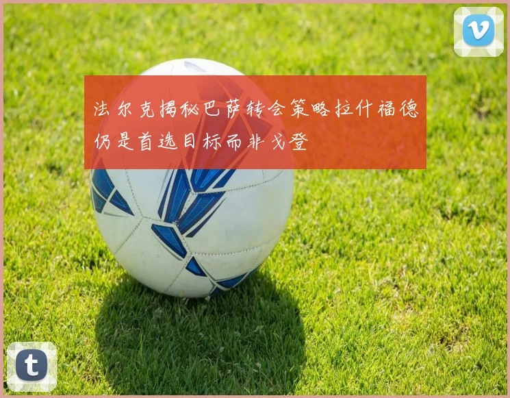 法尔克揭秘巴萨转会策略拉什福德仍是首选目标而非戈登