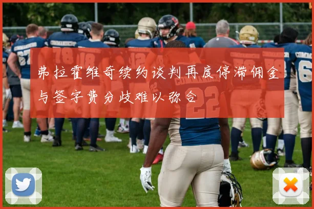 弗拉霍维奇续约谈判再度停滞佣金与签字费分歧难以弥合