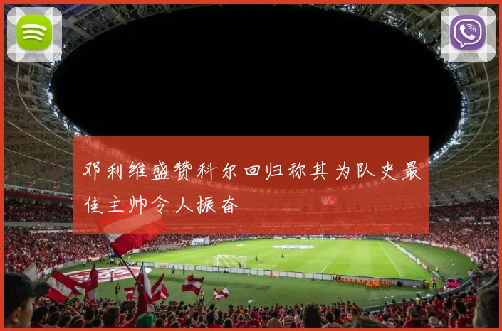 邓利维盛赞科尔回归称其为队史最佳主帅令人振奋