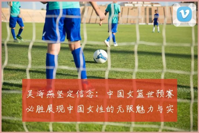 吴海燕坚定信念：中国女篮世预赛必胜展现中国女性的无限魅力与实力