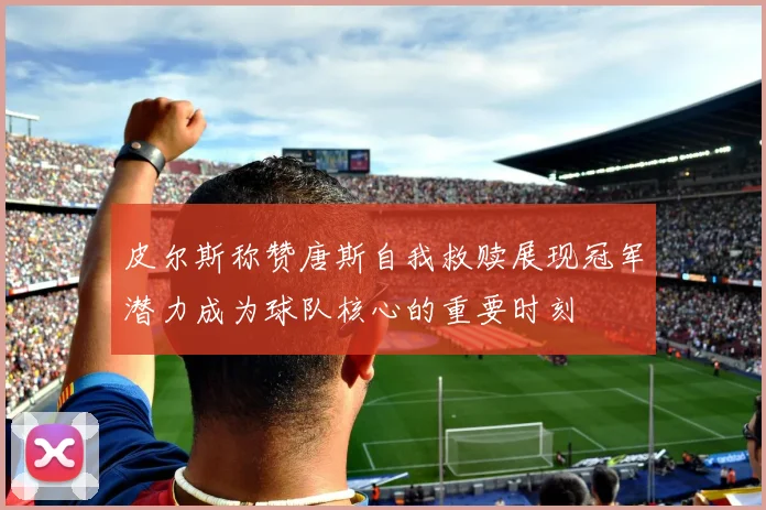 皮尔斯称赞唐斯自我救赎展现冠军潜力成为球队核心的重要时刻