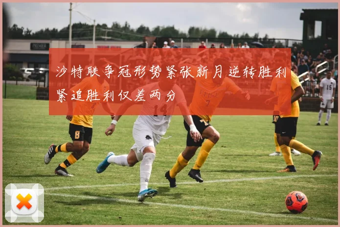沙特联争冠形势紧张新月逆转胜利紧追胜利仅差两分