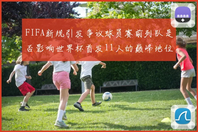 FIFA新规引发争议球员赛前列队是否影响世界杯首发11人的巅峰地位