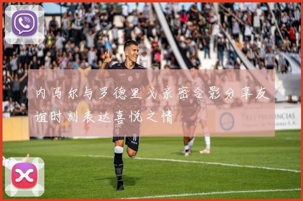 内马尔与罗德里戈亲密合影分享友谊时刻表达喜悦之情