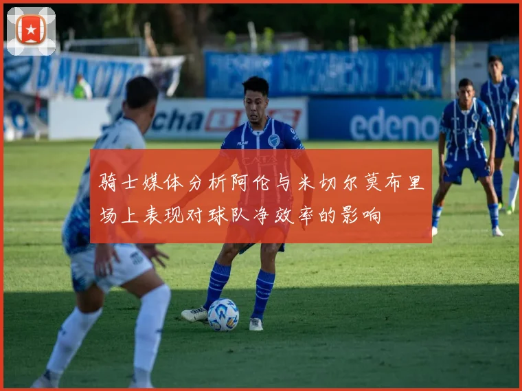 骑士媒体分析阿伦与米切尔莫布里场上表现对球队净效率的影响