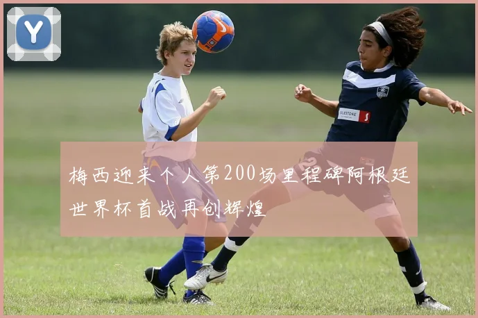 梅西迎来个人第200场里程碑阿根廷世界杯首战再创辉煌