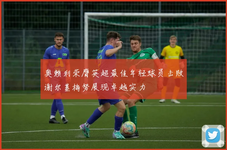 奥赖利荣膺英超最佳年轻球员击败谢尔基梅努展现卓越实力