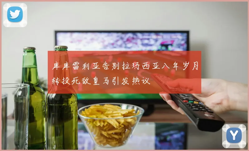 库库雷利亚告别拉玛西亚八年岁月转投死敌皇马引发热议